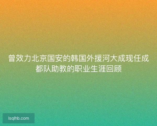 曾效力北京国安的韩国外援河大成现任成都队助教的职业生涯回顾