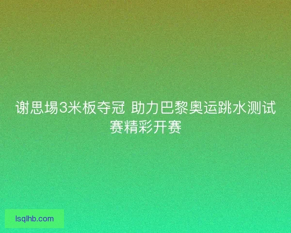 谢思埸3米板夺冠 助力巴黎奥运跳水测试赛精彩开赛 谢思埸3米板夺冠 助力巴黎奥运跳水测试赛精彩开赛