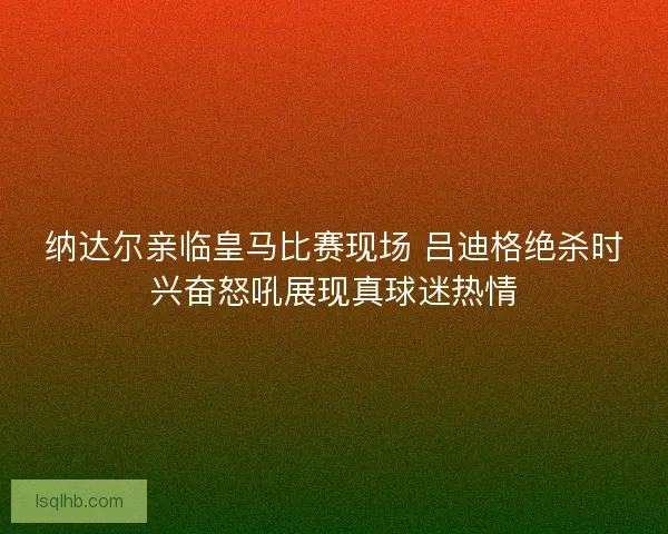 纳达尔亲临皇马比赛现场 吕迪格绝杀时兴奋怒吼展现真球迷热情