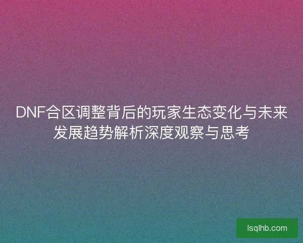 DNF合区调整背后的玩家生态变化与未来发展趋势解析深度观察与思考