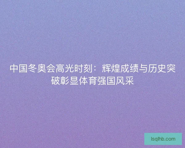 中国冬奥会高光时刻：辉煌成绩与历史突破彰显体育强国风采