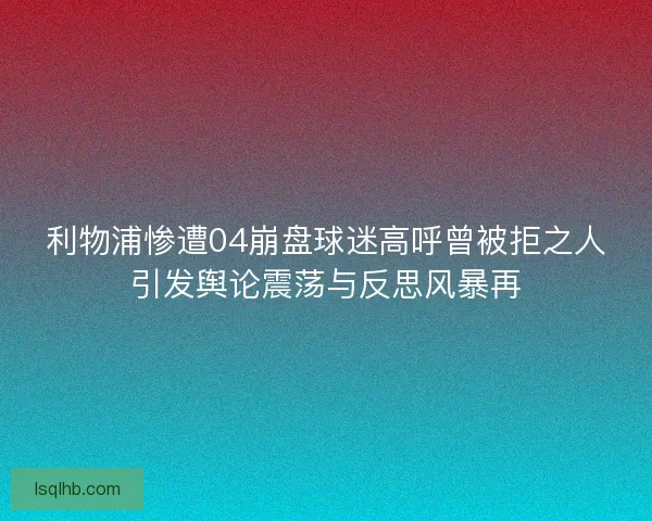 利物浦惨遭04崩盘球迷高呼曾被拒之人引发舆论震荡与反思风暴再