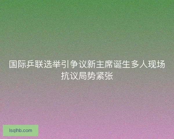 国际乒联选举引争议新主席诞生多人现场抗议局势紧张