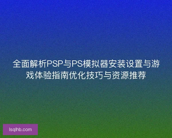 全面解析PSP与PS模拟器安装设置与游戏体验指南优化技巧与资源推荐