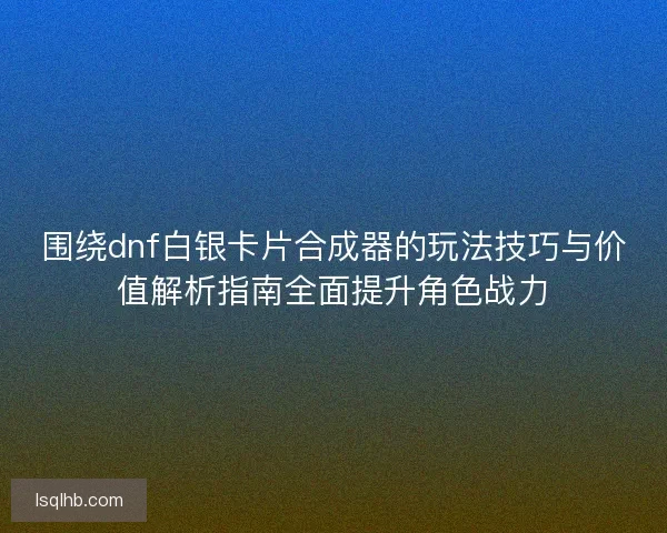 围绕dnf白银卡片合成器的玩法技巧与价值解析指南全面提升角色战力