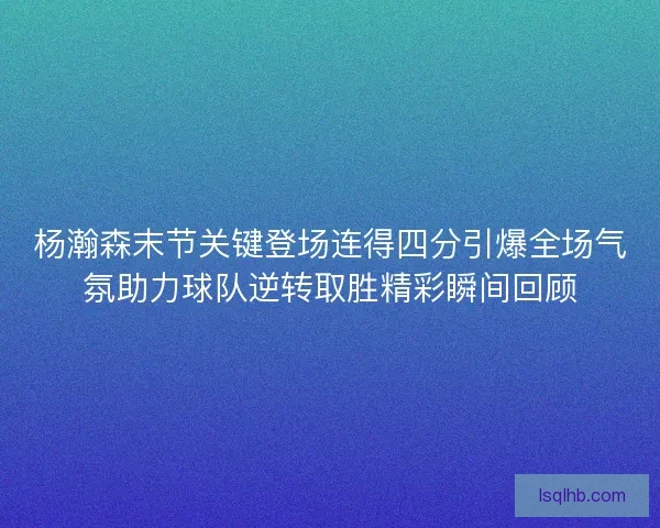 杨瀚森末节关键登场连得四分引爆全场气氛助力球队逆转取胜精彩瞬间回顾