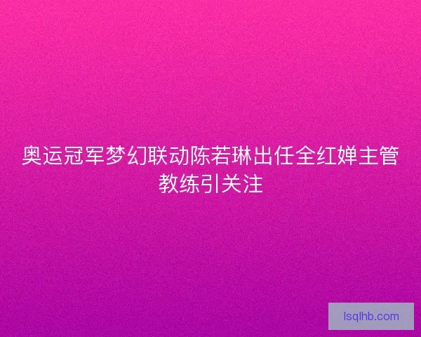 奥运冠军梦幻联动陈若琳出任全红婵主管教练引关注