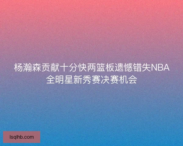 杨瀚森贡献十分快两篮板遗憾错失NBA全明星新秀赛决赛机会