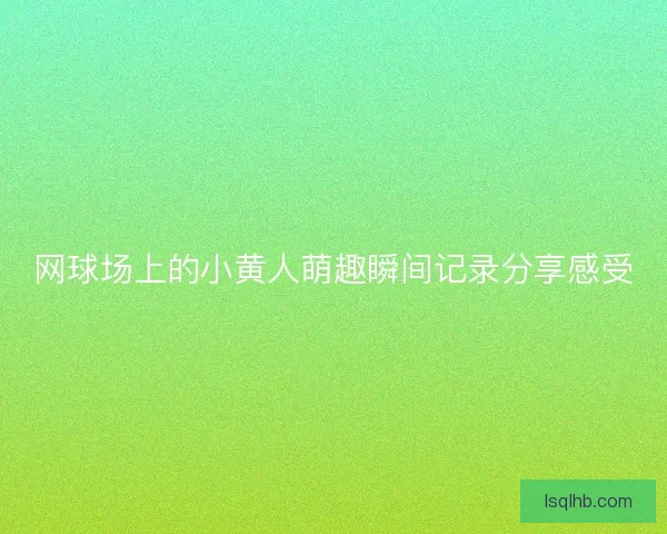 网球场上的小黄人萌趣瞬间记录分享感受