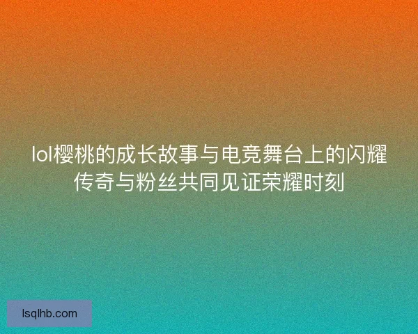 lol樱桃的成长故事与电竞舞台上的闪耀传奇与粉丝共同见证荣耀时刻