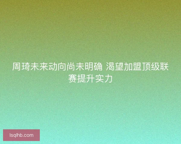 周琦未来动向尚未明确 渴望加盟顶级联赛提升实力