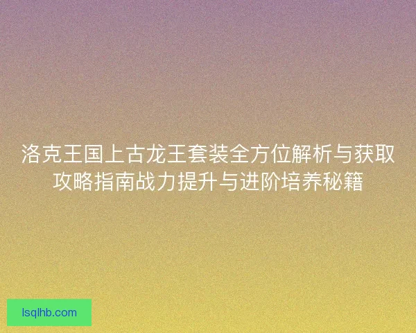 洛克王国上古龙王套装全方位解析与获取攻略指南战力提升与进阶培养秘籍 洛克王国上古龙王套装全方位解析与获取攻略指南战力提升与进阶培养秘籍