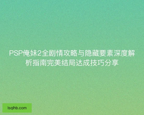 PSP俺妹2全剧情攻略与隐藏要素深度解析指南完美结局达成技巧分享