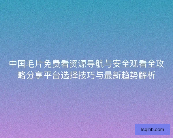 中国毛片免费看资源导航与安全观看全攻略分享平台选择技巧与最新趋势解析 中国毛片免费看资源导航与安全观看全攻略分享平台选择技巧与最新趋势解析