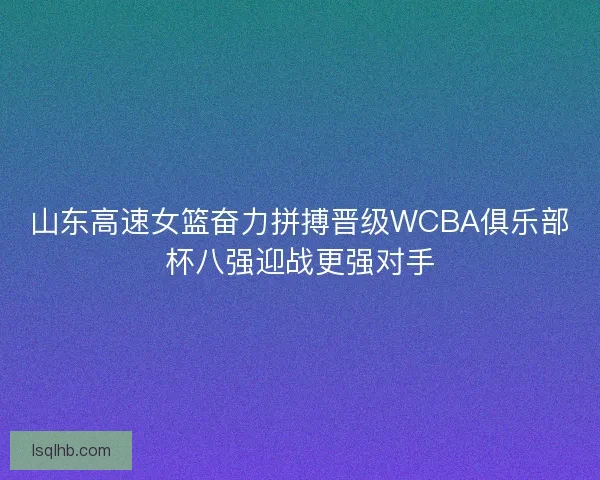 山东高速女篮奋力拼搏晋级WCBA俱乐部杯八强迎战更强对手