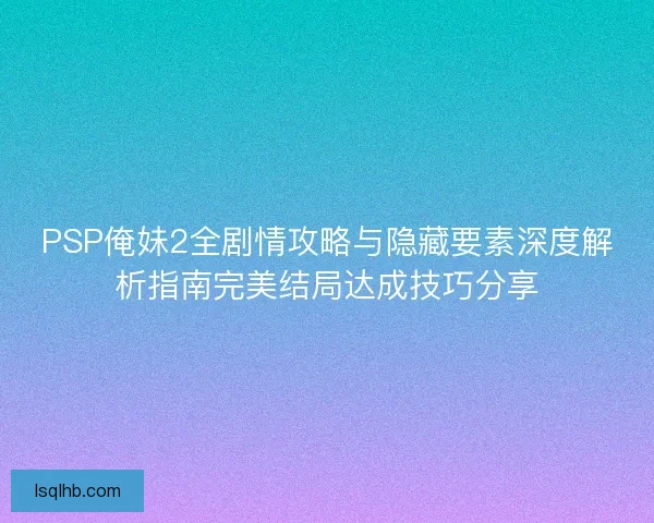 PSP俺妹2全剧情攻略与隐藏要素深度解析指南完美结局达成技巧分享