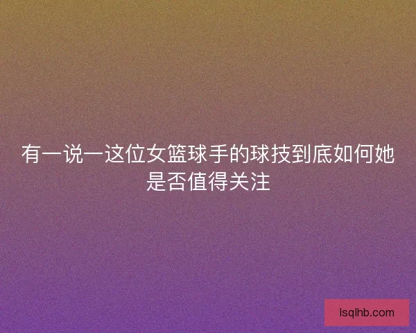 有一说一这位女篮球手的球技到底如何她是否值得关注