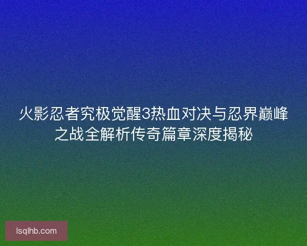 火影忍者究极觉醒3热血对决与忍界巅峰之战全解析传奇篇章深度揭秘