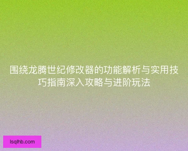 围绕龙腾世纪修改器的功能解析与实用技巧指南深入攻略与进阶玩法