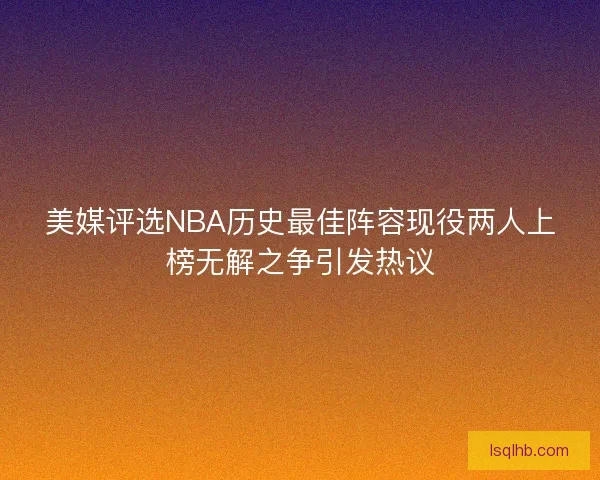 美媒评选NBA历史最佳阵容现役两人上榜无解之争引发热议