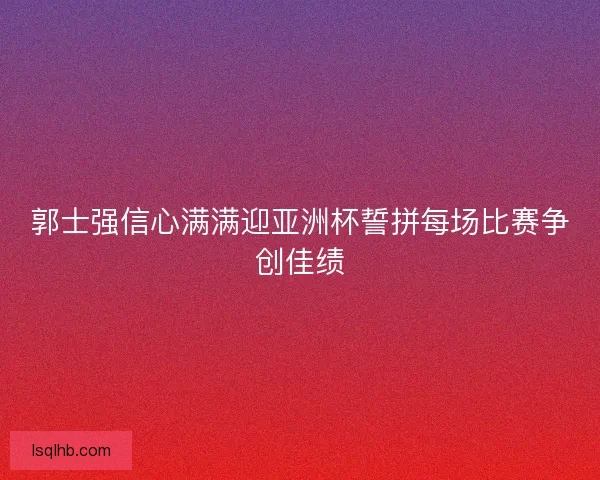郭士强信心满满迎亚洲杯誓拼每场比赛争创佳绩