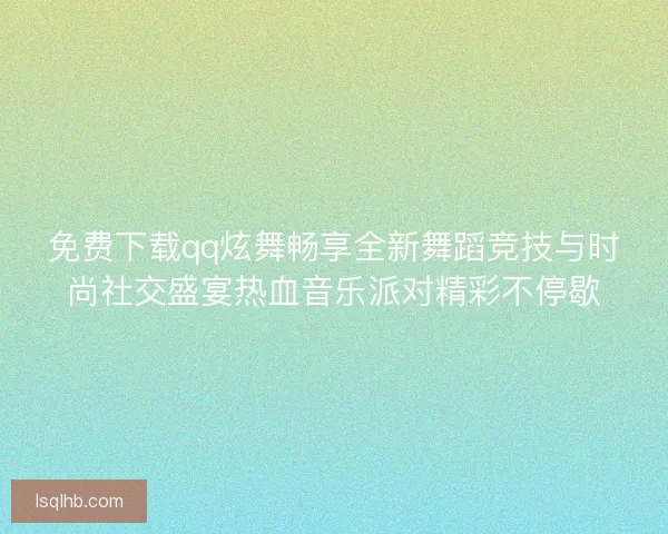 免费下载qq炫舞畅享全新舞蹈竞技与时尚社交盛宴热血音乐派对精彩不停歇