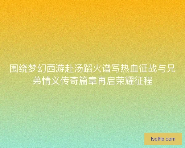 围绕梦幻西游赴汤蹈火谱写热血征战与兄弟情义传奇篇章再启荣耀征程 围绕梦幻西游赴汤蹈火谱写热血征战与兄弟情义传奇篇章再启荣耀征程