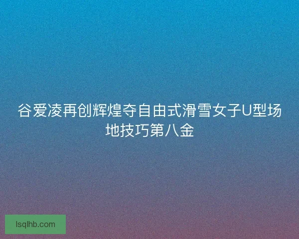 谷爱凌再创辉煌夺自由式滑雪女子U型场地技巧第八金